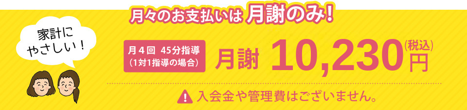 月々のお支払いは月謝のみ！月4回45分指導の場合月謝10,230円（税込）入会金や管理費はございません。